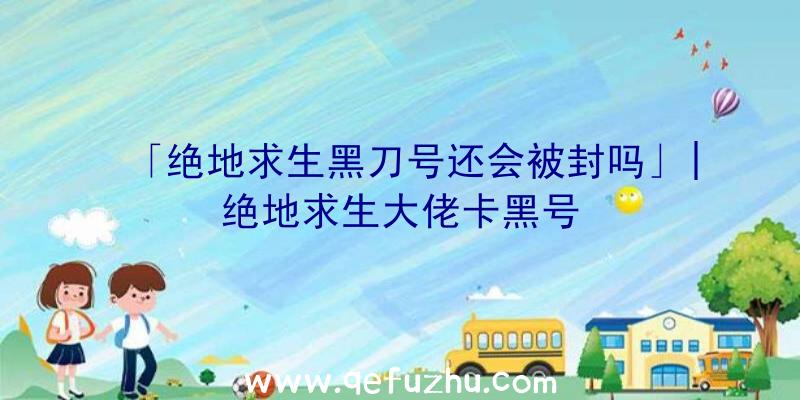 「绝地求生黑刀号还会被封吗」|绝地求生大佬卡黑号